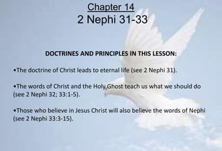 DOCTRINES AND PRINCIPLES IN THIS LESSON:
•The doctrine of Christ leads to eternal life (see 2 Nephi 31).
•The words of Christ and the Holy Ghost teach us what we should do
(see 2 Nephi 32; 33:1-5).
•Those who believe in Jesus Christ will also believe the words of Nephi
(see 2 Nephi 33:3-15).
Chapter 14
2 Nephi 31-33
 