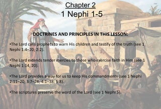 DOCTRINES AND PRINCIPLES IN THIS LESSON:
•The Lord calls prophets to warn His children and testify of the truth (see 1
Nephi 1:4–20; 2:2).
•The Lord extends tender mercies to those who exercise faith in Him (see 1
Nephi 1:14, 20).
•The Lord provides a way for us to keep His commandments (see 1 Nephi
2:11–20; 3:7–28; 4:1–38; 5:8).
•The scriptures preserve the word of the Lord (see 1 Nephi 5).
Chapter 2
1 Nephi 1-5
 