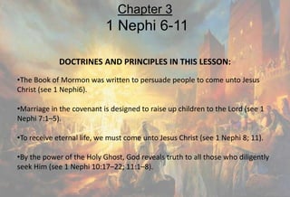 DOCTRINES AND PRINCIPLES IN THIS LESSON:
•The Book of Mormon was written to persuade people to come unto Jesus
Christ (see 1 Nephi6).
•Marriage in the covenant is designed to raise up children to the Lord (see 1
Nephi 7:1–5).
•To receive eternal life, we must come unto Jesus Christ (see 1 Nephi 8; 11).
•By the power of the Holy Ghost, God reveals truth to all those who diligently
seek Him (see 1 Nephi 10:17–22; 11:1–8).
Chapter 3
1 Nephi 6-11
 