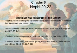 DOCTRINES AND PRINCIPLES IN THIS LESSON:
•Nephi’s purpose in keeping his record was to persuade others to remember
their Redeemer (see 1 Nephi 19).
•We should liken the scriptures to ourselves for our profit and learning (see 1
Nephi 19:23–24).
•The Lord refines His people in the furnace of affliction (see 1 Nephi 20).
•The Lord promised to restore the gospel and gather Israel in the latter days
(see 1 Nephi 21:18–25; 22:7–22).
Chapter 6
1 Nephi 20-22
 