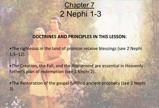DOCTRINES AND PRINCIPLES IN THIS LESSON:
•The righteous in the land of promise receive blessings (see 2 Nephi
1:5–12).
•The Creation, the Fall, and the Atonement are essential in Heavenly
Father’s plan of redemption (see 2 Nephi 2).
•The Restoration of the gospel fulfilled ancient prophecy (see 2 Nephi
3).
Chapter 7
2 Nephi 1-3
 