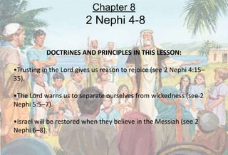 DOCTRINES AND PRINCIPLES IN THIS LESSON:
•Trusting in the Lord gives us reason to rejoice (see 2 Nephi 4:15–
35).
•The Lord warns us to separate ourselves from wickedness (see 2
Nephi 5:5–7).
•Israel will be restored when they believe in the Messiah (see 2
Nephi 6–8).
Chapter 8
2 Nephi 4-8
 