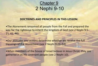 DOCTRINES AND PRINCIPLES IN THIS LESSON:
•The Atonement ransomed all people from the Fall and prepared the
way for the righteous to inherit the kingdom of God (see 2 Nephi 9:5–
21, 41, 46).
•Our attitudes and actions determine whether we receive the full
blessings of the Atonement (see 2 Nephi 9:21–54).
•When members of the house of Israel believe in Jesus Christ, they are
gathered in as His covenant people (see 2 Nephi 10).
Chapter 9
2 Nephi 9-10
 