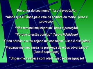 “ Por amor do seu nome” ( Isso é propósito)   “ Ainda que eu ande pelo vale da sombra da morte” ( Isso é provação) “ Não temerei mal nenhum” ( Isso é proteção) “ Porque tu estás comigo” ( Isso é fidelidade) “ O teu bordão e o teu cajado me consolam” ( Isso é disciplina) “ Preparas-me uma mesa na presença de meus adversários” ( Isso é esperança) “ Unges-me a cabeça com óleo”  (Isso é consagração) 