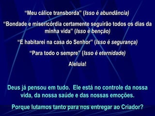 Deus já pensou em tudo.  Ele está no controle da nossa vida, da nossa saúde e das nossas emoções. Porque lutamos tanto para nos entregar ao Criador? “ Meu cálice transborda” ( Isso é abundância)   “ Bondade e misericórdia certamente seguirão todos os dias da minha vida” ( Isso é benção) “ E habitarei na casa do Senhor” ( Isso é segurança) “ Para todo o sempre” ( Isso é eternidade) Aleluia! 