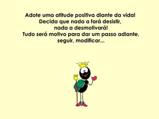 Adote uma atitude positiva diante da vida!  Decida que nada a fará desistir,  nada a desmotivará! Tudo será motivo para dar um passo adiante, seguir, modificar... 