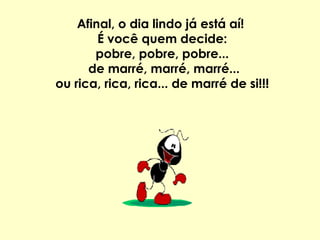 Afinal, o dia lindo já está aí!  É você quem decide: pobre, pobre, pobre... de marré, marré, marré... ou rica, rica, rica... de marré de si!!! 