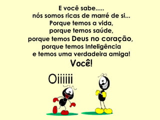E você sabe..... nós somos ricas de marré de si... Porque temos a vida, porque temos saúde, porque temos  Deus no coração ,  porque temos Inteligência e temos uma verdadeira amiga! Você! 