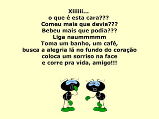 Xiiiiii...  o que é esta cara???  Comeu mais que devia??? Bebeu mais que podia??? Liga naummmmm Toma um banho, um café,   busca a alegria lá no fundo do coração  coloca um sorriso na face e corre pra vida, amigo!!! 