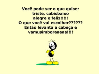 Você pode ser o que quiser triste, cabisbaixo alegre e feliz!!!!! O que você vai escolher?????? Então levanta a cabeça e vamusimboraaaaa!!!! 