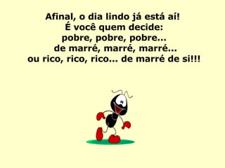 Afinal, o dia lindo já está aí!  É você quem decide: pobre, pobre, pobre... de marré, marré, marré... ou rico, rico, rico... de marré de si!!! 