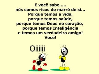 E você sabe..... nós somos ricos de marré de si... Porque temos a vida, porque temos saúde, porque temos Deus no coração,  porque temos Inteligência e temos um verdadeiro amigo! Você! 