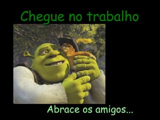 Chegue no trabalho Abrace os amigos... 