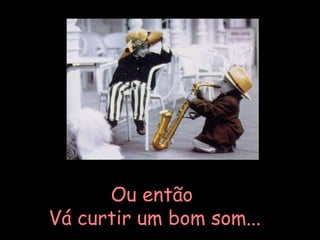 Ou então Vá curtir um bom som... 