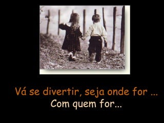 Vá se divertir, seja onde for ... Com quem for... 