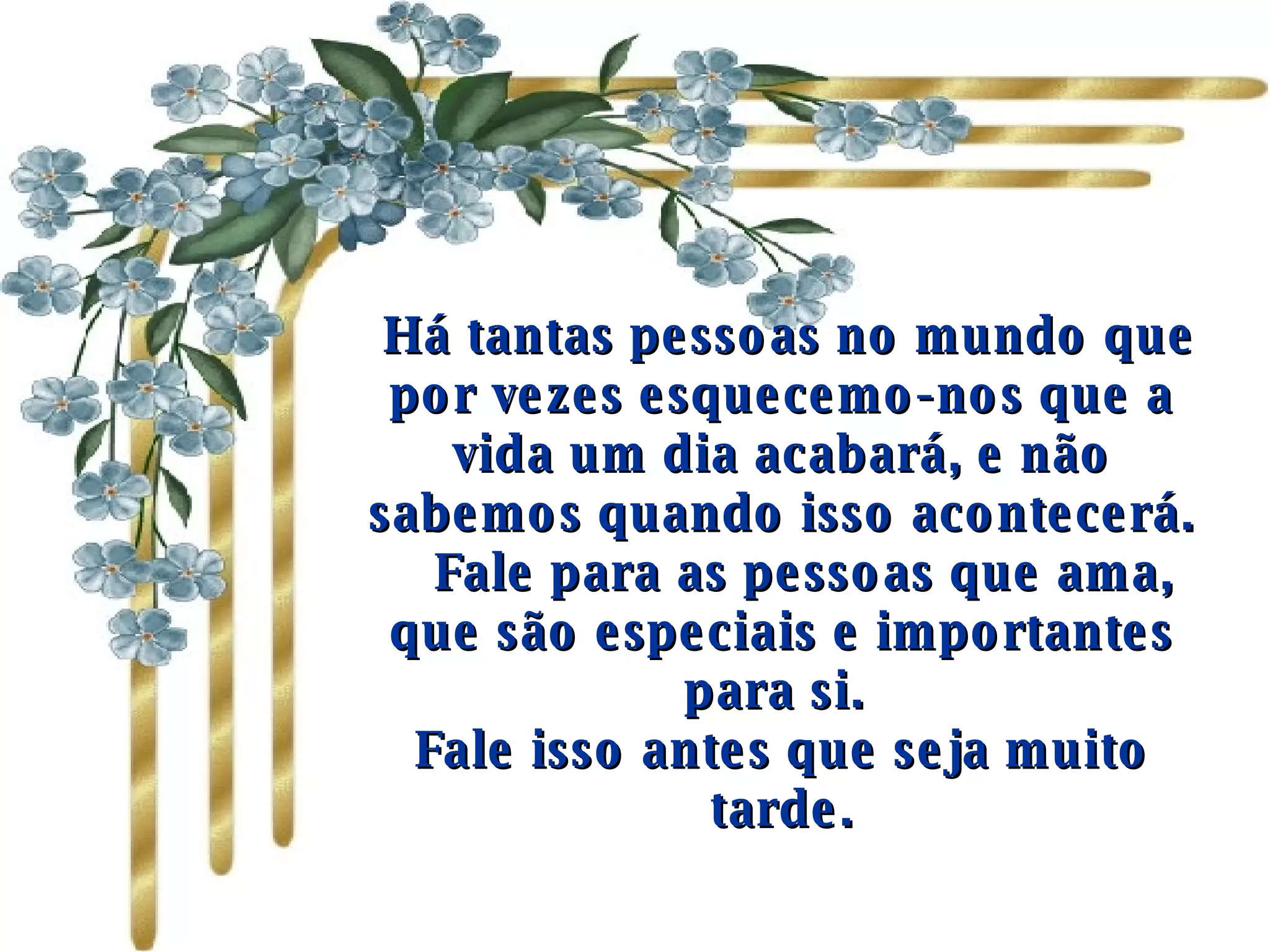   Há tantas pessoas no mundo que por vezes esquecemo-nos que a vida um dia acabará, e não sabemos quando isso acontecerá.     Fale para as pessoas que ama, que são especiais e importantes para si.  Fale isso antes que seja muito tarde. 