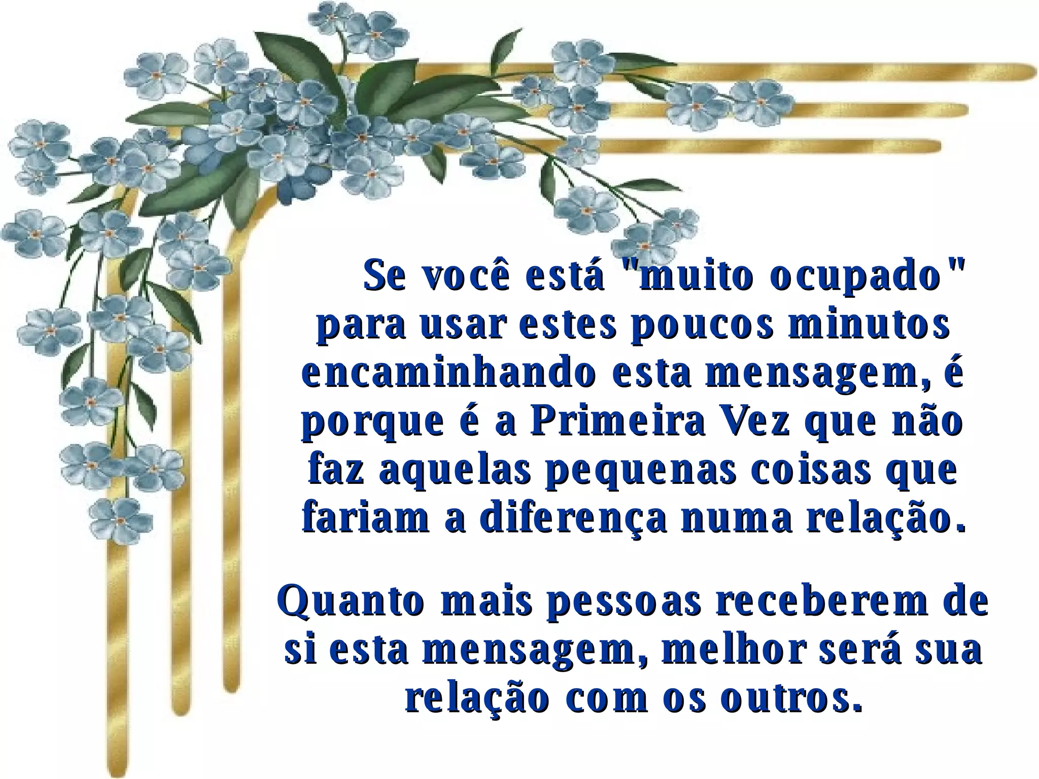       Se você está "muito ocupado" para usar estes poucos minutos encaminhando esta mensagem, é porque é a Primeira Vez que não faz aquelas pequenas coisas que fariam a diferença numa relação. Quanto mais pessoas receberem de si esta mensagem, melhor será sua relação com os outros. 