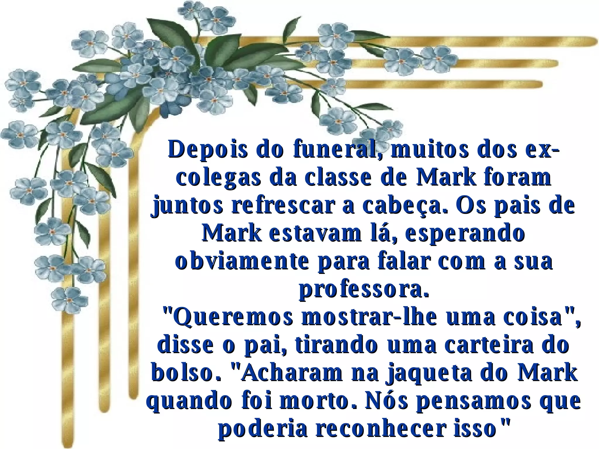 Depois do funeral, muitos dos ex-colegas da classe de Mark foram juntos refrescar a cabeça. Os pais de Mark estavam lá, esperando obviamente para falar com a sua professora.    "Queremos mostrar-lhe uma coisa", disse o pai, tirando uma carteira do bolso. "Acharam na jaqueta do Mark quando foi morto. Nós pensamos que poderia reconhecer isso" 