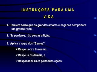 I N S T R U Ç Õ E S  P A R A  U M A  V I D A 1.  Tem em conta que os grandes amores e enganos comportam um grande risco. 2.  Se perderes, não percas a lição. 3.  Aplica a regra dos “3 erres”: Respeita-te a ti mesmo, Respeita os demais, e Responsabilíza-te pelas tuas ações. 