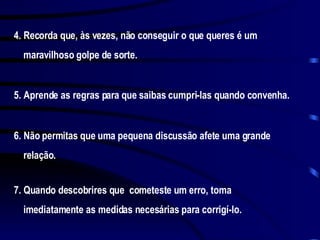 4. Recorda que, às vezes, não conseguir o que queres é um maravilhoso golpe de sorte. 5. Aprende as regras para que saibas cumpri-las quando convenha. 6. Não permitas que uma pequena discussão afete uma grande relação. 7. Quando descobrires que  cometeste um erro, toma imediatamente as medidas necesárias para corrigí-lo. 