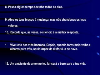 8. Passa algum tempo sozinho todos os dias. 9. Abre os teus braços à mudança, mas não abandones os teus valores. 10. Recorda que, às vezes, o silêncio é a melhor resposta. Vive uma boa vida honrada. Depois, quando fores mais velho e olhares para trás, serás capaz de disfrutá-la de novo. 12. Um ambiente de amor no teu lar será a base para a tua vida.  