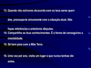 13. Quando não estiveres de acordo com os teus seres queri-  dos, preocupa-te únicamente com a situação atual. Não  faças referências a anteriores disputas. 14. Compartilha os teus conhecimentos. É a forma de conseguires a  imortalidade. 15. Sê bom para com a Mãe Terra. 16. Uma vez por ano, visita um lugar a que nunca tenhas ido  antes. 