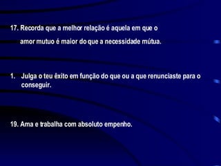 17. Recorda que a melhor relação é aquela em que o amor mutuo é maior do que a necessidade mútua. Julga o teu êxito em função do que ou a que renunciaste para o conseguir. 19. Ama e trabalha com absoluto empenho. 