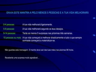ENVIA ESTE MANTRA A PELO MENOS 5 PESSOAS E A TUA VIDA MELHORARÁ 0-4 pessoas: A tua vida melhorará ligeiramente. 5-9 pessoas: A tua vida melhorará segundo os teus desejos. 9-14 pessoas: Terás ao menos 5 surpresas nas próximas três semanas. 15 pessoas ou mais: A tua vida começará a melhorar drasticamente e tudo o que sempre  sonhaste começará a materializar-se. Não guardes esta mensagem. O mantra deve sair das tuas mãos nas póximas 96 horas. Receberás uma surpresa muito agradável… 
