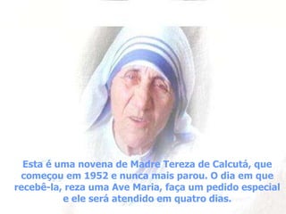 Esta é uma novena de Madre Tereza de Calcutá, que começou em 1952 e nunca mais parou. O dia em que recebê-la, reza uma Ave Maria, faça um pedido especial e ele será atendido em quatro dias. 