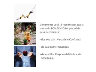 Certamente você já reconheceu, que a morte do BOM SENSO foi precedida pelo falecimento: dos seu pais: Verdade e Confiança; da sua mulher Discrição; da sua filha Responsabilidade e do  filho Juízo.  