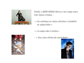 Então, o BOM SENSO deixa o seu lugar para três falsos irmãos : «  Eu conheço os meus direitos e também  os adquiridos  » «  A culpa não é minha  » - «  Sou uma vítima da sociedade  » 