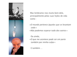 Mas lembramo-nos muito bem dele,  principalmente pelas suas lições de vida  como : « O mundo pertence àqueles que se levantam  cedo  » « Não podemos esperar tudo dos outros  » Ou ainda, « O que me acontece pode ser em parte  também por minha culpa  » E também … 