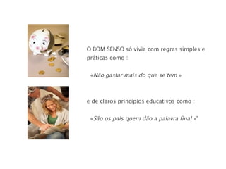 O BOM SENSO   só vivia com regras simples e práticas como : « Não gastar mais do que se tem  » e de claros princípios educativos como :  « São os pais quem dão a palavra final  »’ 