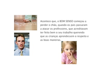 Acontece que, o BOM SENSO   começou a perder o chão, quando os pais passaram a atacar os professores, que acreditavam ter feito bem o seu trabalho querendo que as crianças aprendessem o respeito e as boas maneiras. 