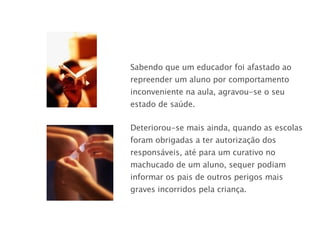 Sabendo que um educador foi afastado ao repreender um aluno por comportamento inconveniente na aula, agravou-se o seu estado de saúde. Deteriorou-se mais ainda, quando as escolas foram obrigadas a ter autorização dos responsáveis, até para um curativo no machucado de um aluno, sequer podiam informar os pais de outros perigos mais graves incorridos pela criança. 
