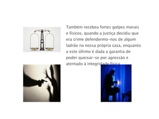 Também recebeu fortes golpes morais e físicos, quando a Justiça decidiu que era crime defendermo-nos de algum ladrão na nossa própria casa, enquanto a este último é dada a garantia de poder queixar-se por agressão e atentado à integridade física ...  