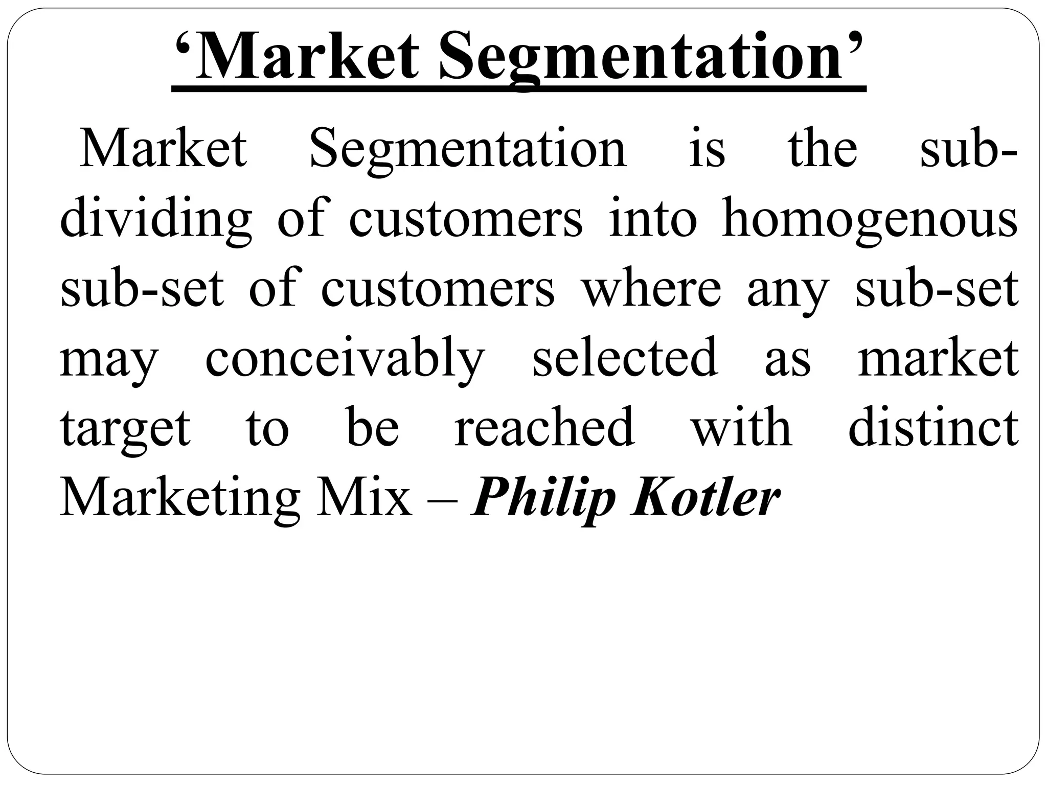 ‘Market Segmentation’
Market Segmentation is the sub-
dividing of customers into homogenous
sub-set of customers where any sub-set
may conceivably selected as market
target to be reached with distinct
Marketing Mix – Philip Kotler
 