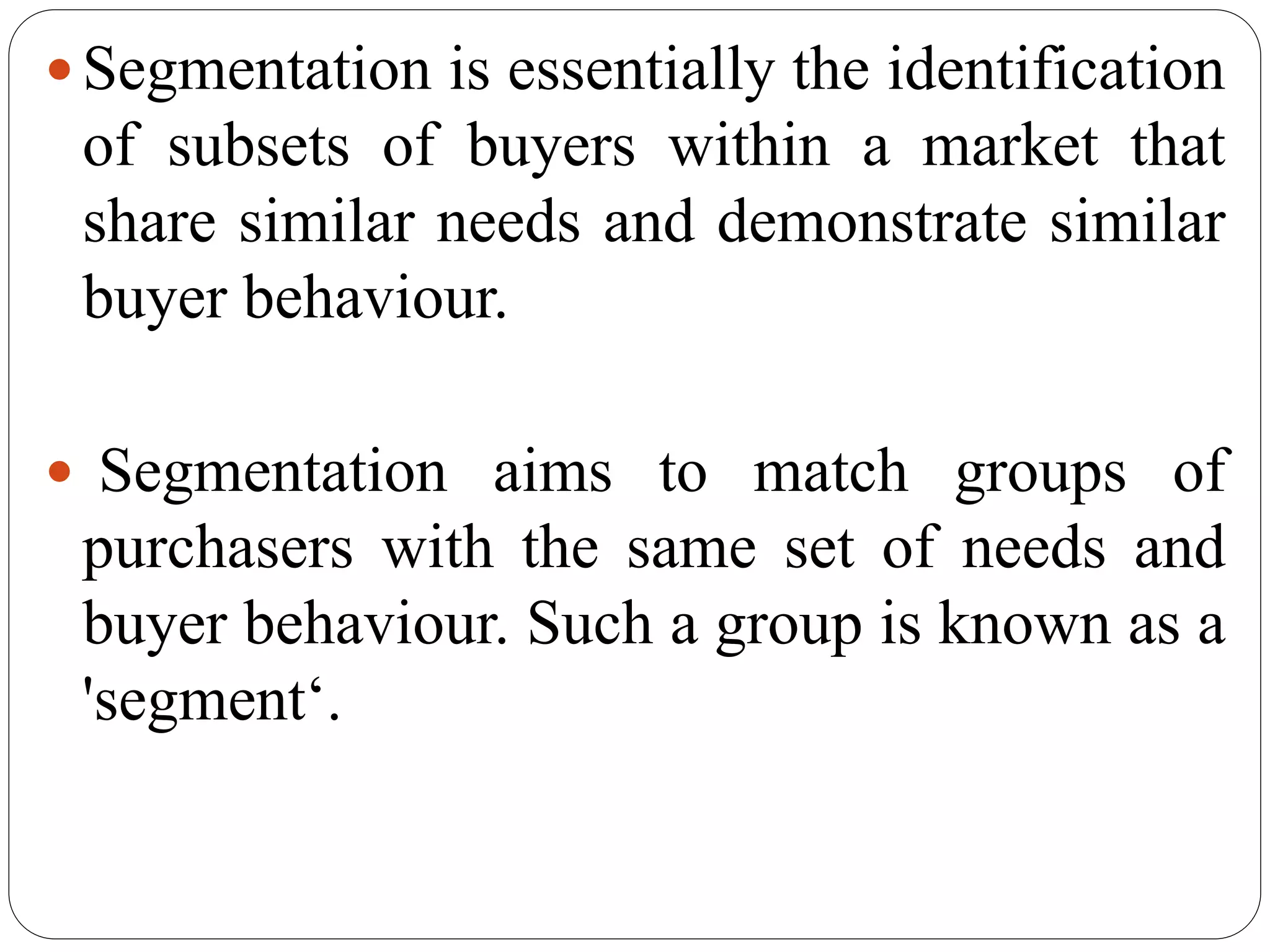 Segmentation is essentially the identification
of subsets of buyers within a market that
share similar needs and demonstrate similar
buyer behaviour.
 Segmentation aims to match groups of
purchasers with the same set of needs and
buyer behaviour. Such a group is known as a
'segment‘.
 