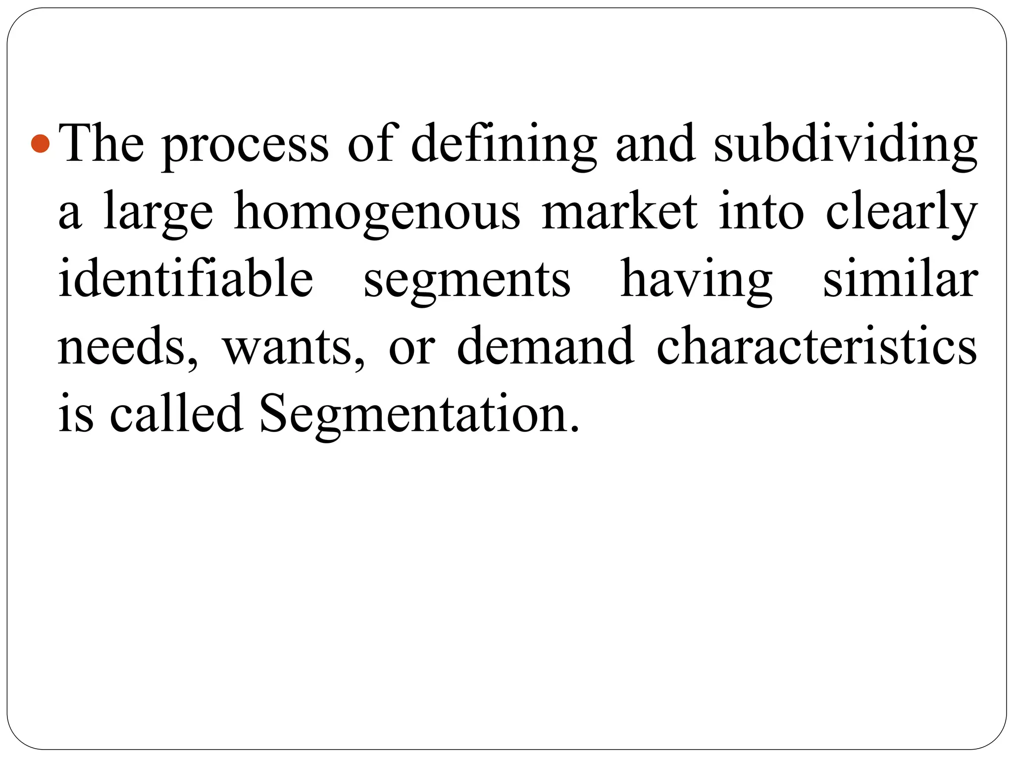 The process of defining and subdividing
a large homogenous market into clearly
identifiable segments having similar
needs, wants, or demand characteristics
is called Segmentation.
 