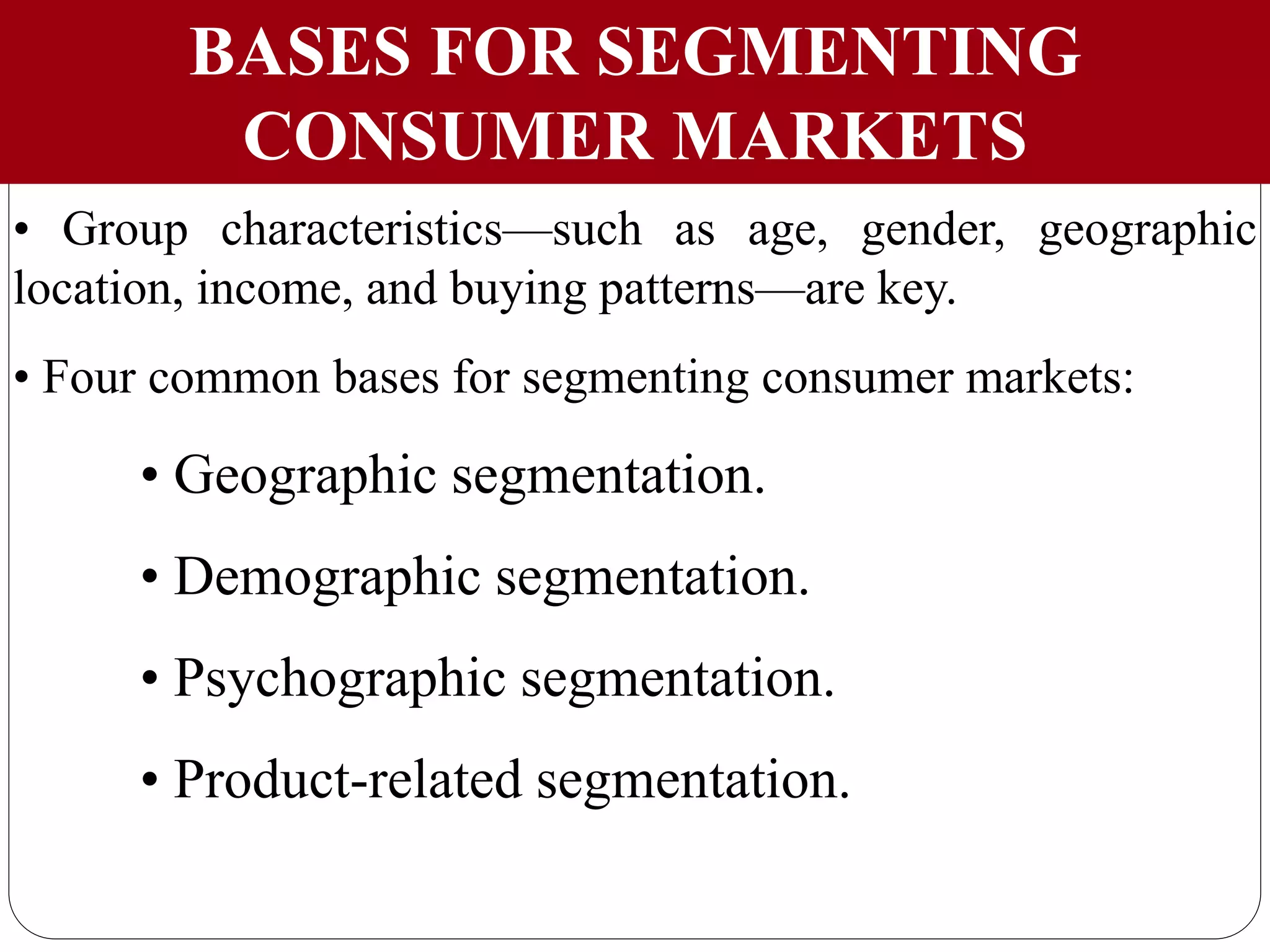BASES FOR SEGMENTING
CONSUMER MARKETS
• Group characteristics—such as age, gender, geographic
location, income, and buying patterns—are key.
• Four common bases for segmenting consumer markets:
• Geographic segmentation.
• Demographic segmentation.
• Psychographic segmentation.
• Product-related segmentation.
 