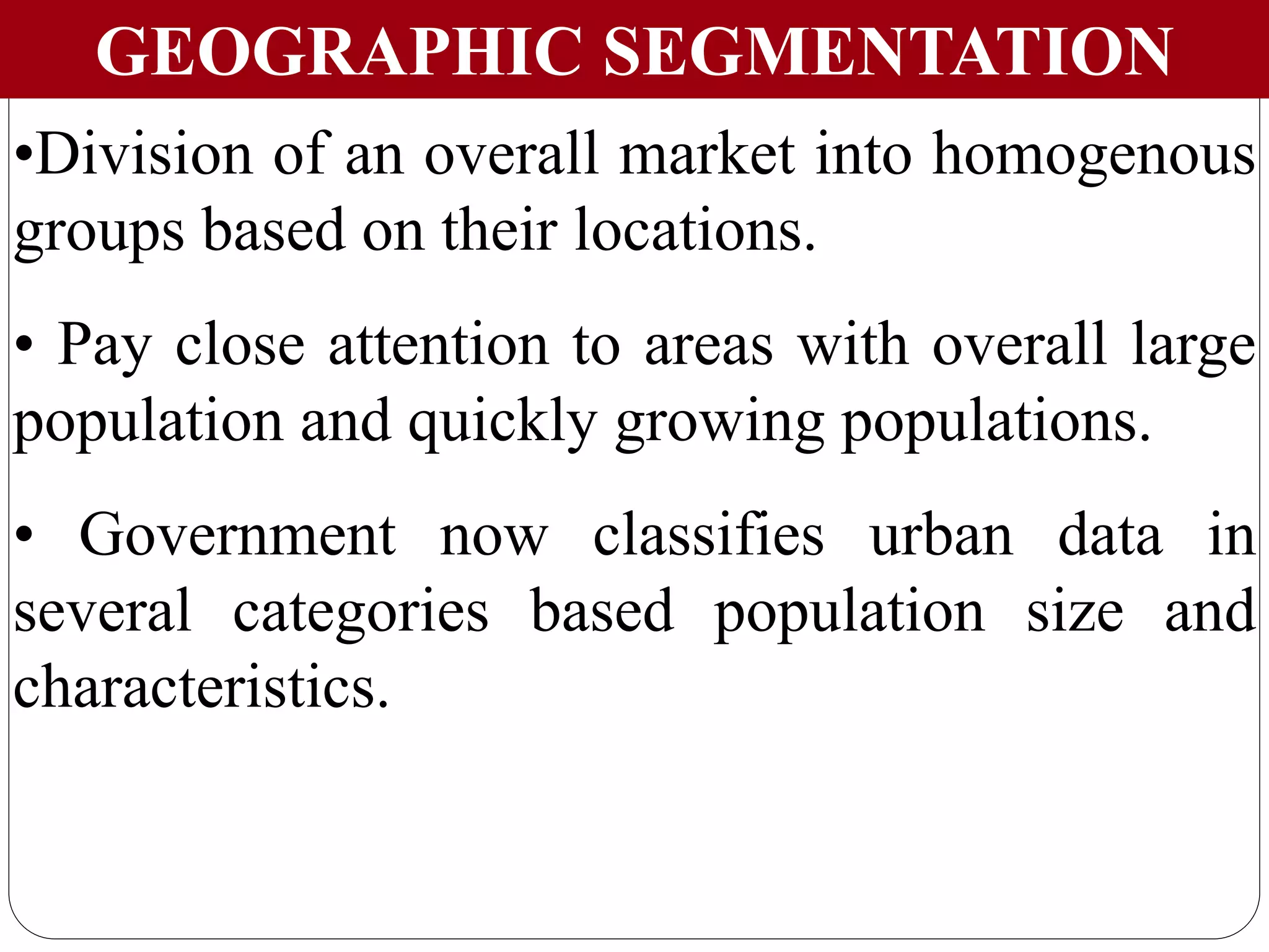 GEOGRAPHIC SEGMENTATION
•Division of an overall market into homogenous
groups based on their locations.
• Pay close attention to areas with overall large
population and quickly growing populations.
• Government now classifies urban data in
several categories based population size and
characteristics.
 