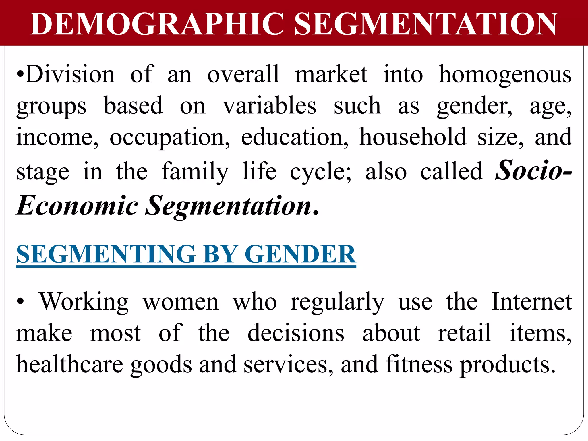 DEMOGRAPHIC SEGMENTATION
•Division of an overall market into homogenous
groups based on variables such as gender, age,
income, occupation, education, household size, and
stage in the family life cycle; also called Socio-
Economic Segmentation.
SEGMENTING BY GENDER
• Working women who regularly use the Internet
make most of the decisions about retail items,
healthcare goods and services, and fitness products.
 