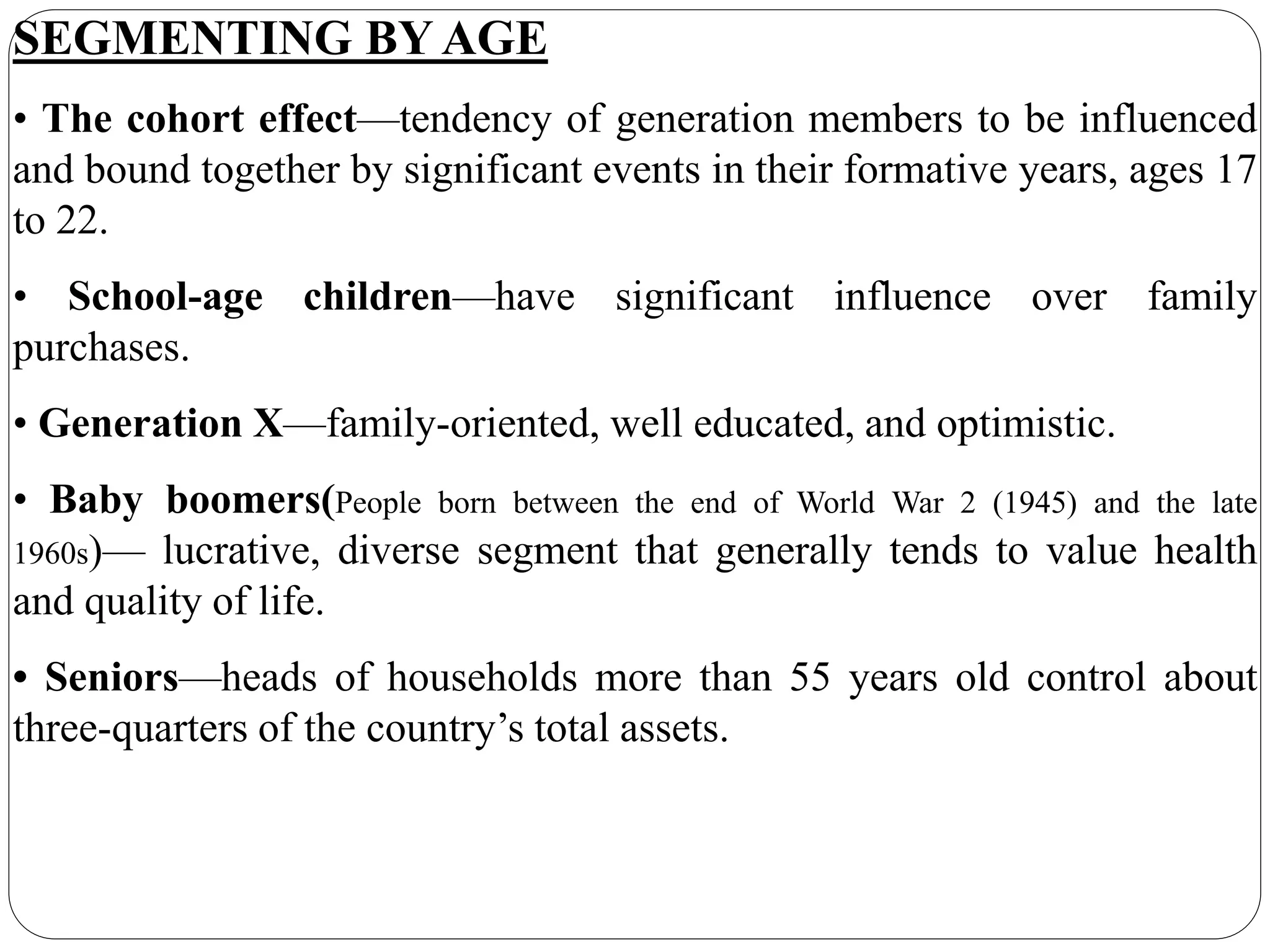 SEGMENTING BY AGE
• The cohort effect—tendency of generation members to be influenced
and bound together by significant events in their formative years, ages 17
to 22.
• School-age children—have significant influence over family
purchases.
• Generation X—family-oriented, well educated, and optimistic.
• Baby boomers(People born between the end of World War 2 (1945) and the late
1960s)— lucrative, diverse segment that generally tends to value health
and quality of life.
• Seniors—heads of households more than 55 years old control about
three-quarters of the country’s total assets.
 