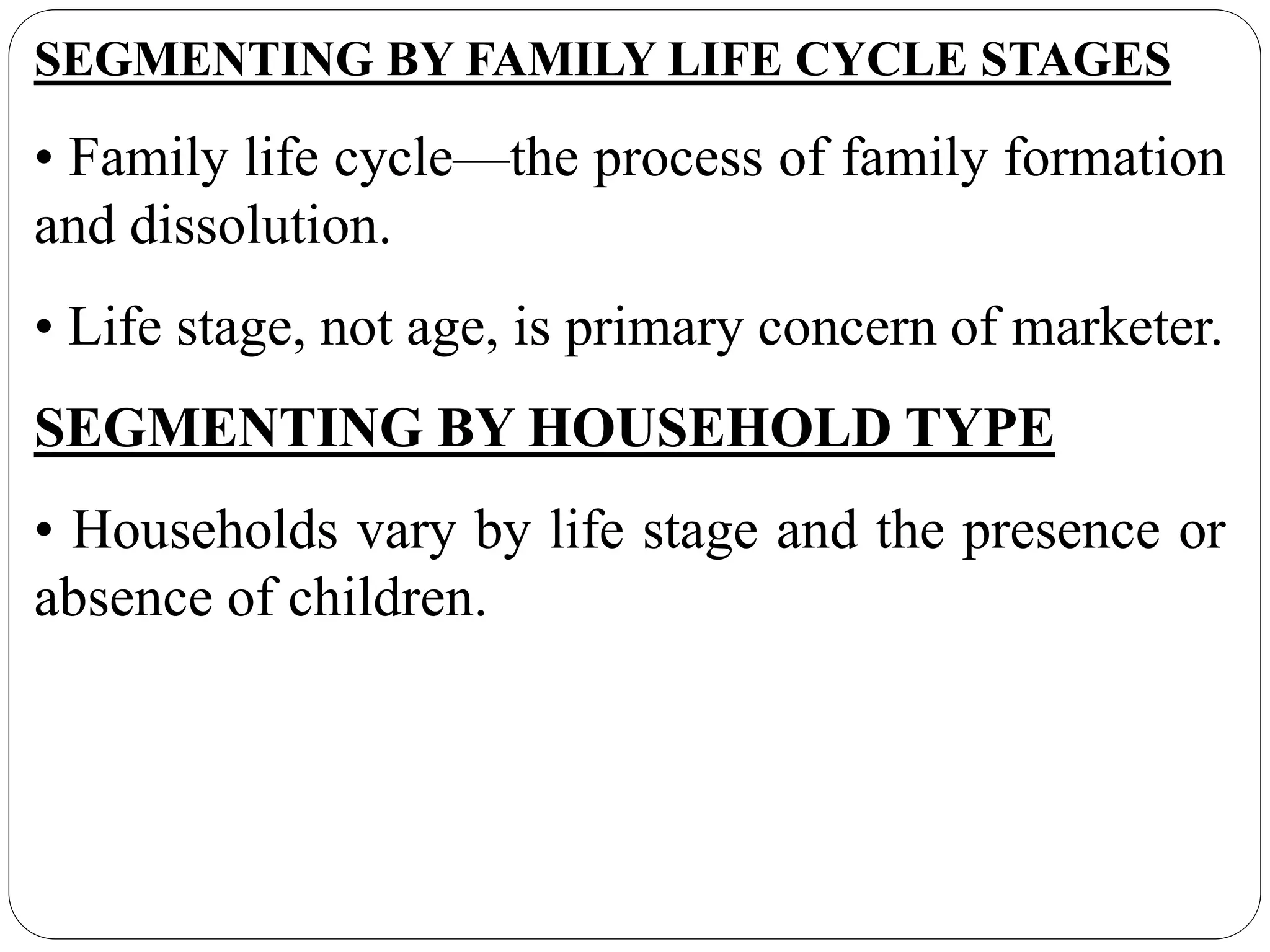 SEGMENTING BY FAMILY LIFE CYCLE STAGES
• Family life cycle—the process of family formation
and dissolution.
• Life stage, not age, is primary concern of marketer.
SEGMENTING BY HOUSEHOLD TYPE
• Households vary by life stage and the presence or
absence of children.
 