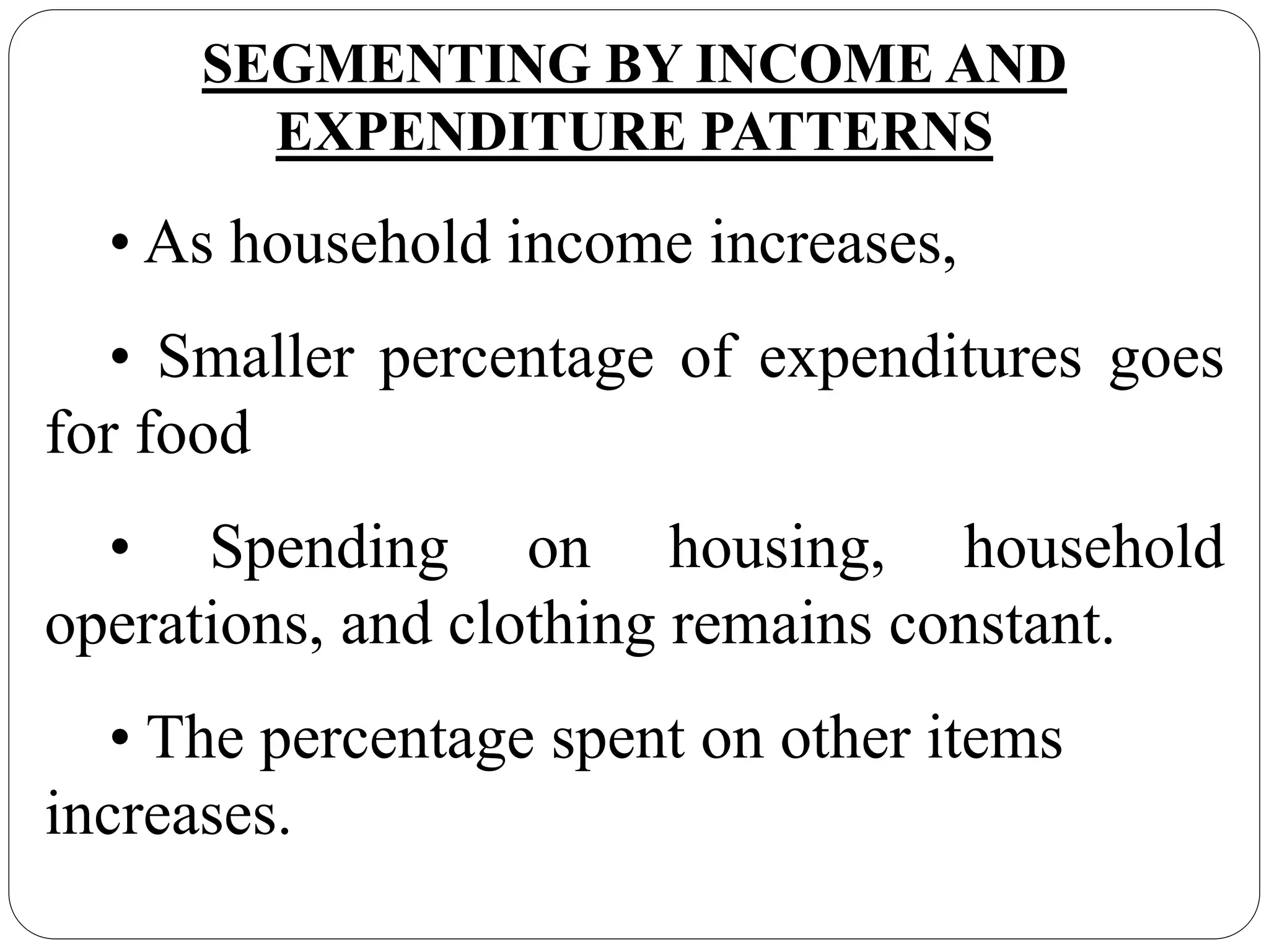 SEGMENTING BY INCOME AND
EXPENDITURE PATTERNS
• As household income increases,
• Smaller percentage of expenditures goes
for food
• Spending on housing, household
operations, and clothing remains constant.
• The percentage spent on other items
increases.
 