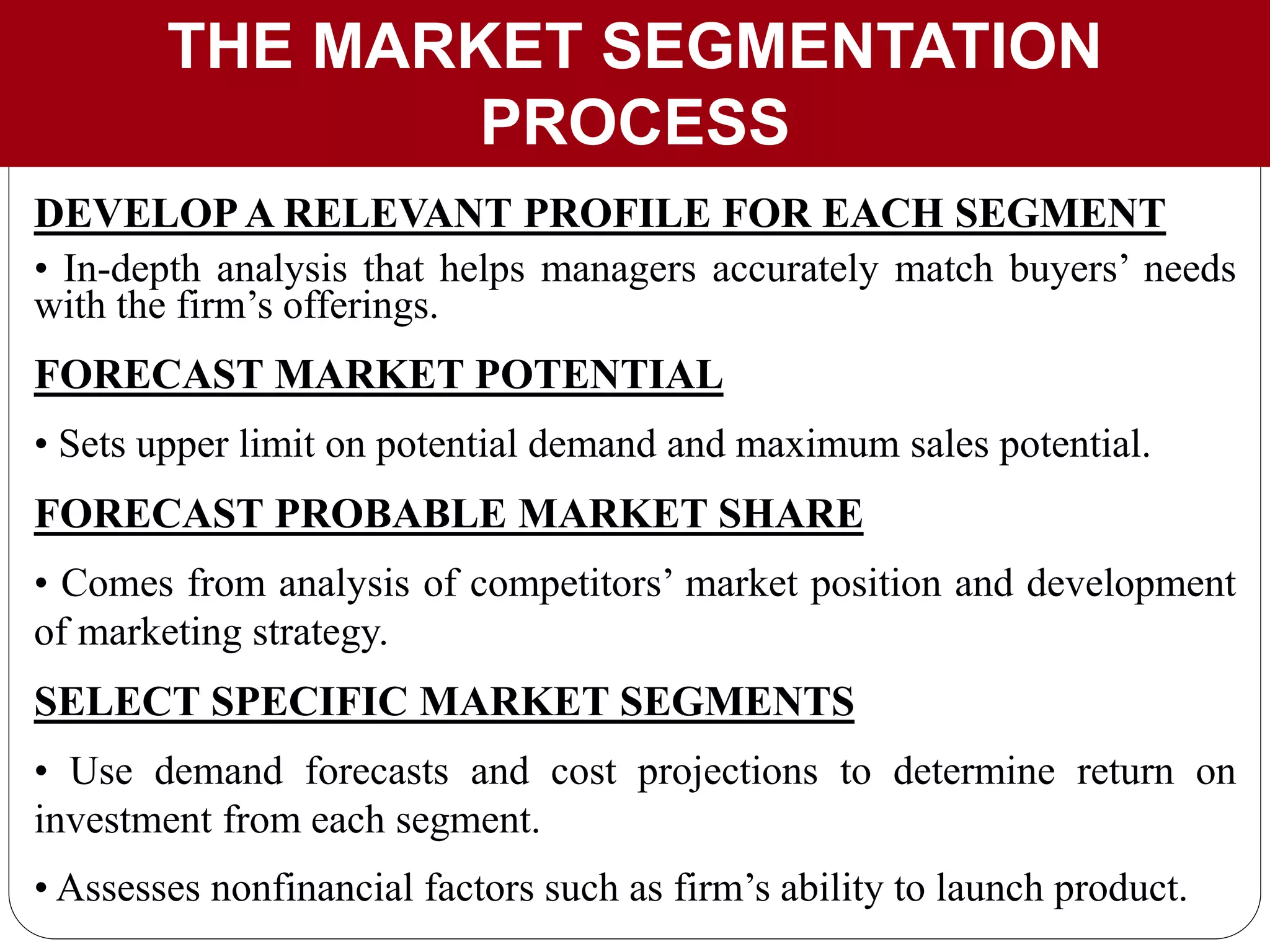 THE MARKET SEGMENTATION
PROCESS
DEVELOPA RELEVANT PROFILE FOR EACH SEGMENT
• In-depth analysis that helps managers accurately match buyers’ needs
with the firm’s offerings.
FORECAST MARKET POTENTIAL
• Sets upper limit on potential demand and maximum sales potential.
FORECAST PROBABLE MARKET SHARE
• Comes from analysis of competitors’ market position and development
of marketing strategy.
SELECT SPECIFIC MARKET SEGMENTS
• Use demand forecasts and cost projections to determine return on
investment from each segment.
• Assesses nonfinancial factors such as firm’s ability to launch product.
 