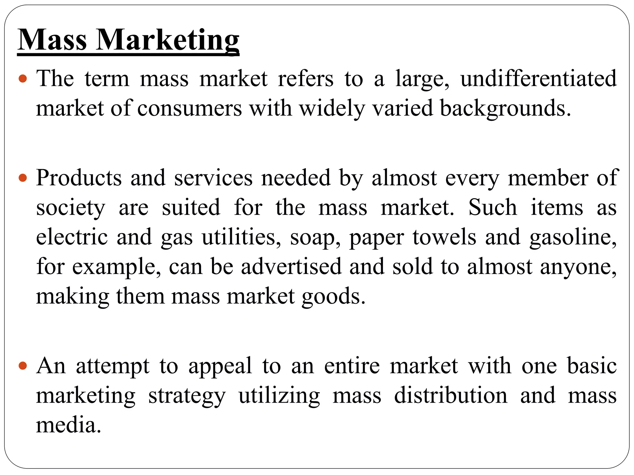 Mass Marketing
 The term mass market refers to a large, undifferentiated
market of consumers with widely varied backgrounds.
 Products and services needed by almost every member of
society are suited for the mass market. Such items as
electric and gas utilities, soap, paper towels and gasoline,
for example, can be advertised and sold to almost anyone,
making them mass market goods.
 An attempt to appeal to an entire market with one basic
marketing strategy utilizing mass distribution and mass
media.
 