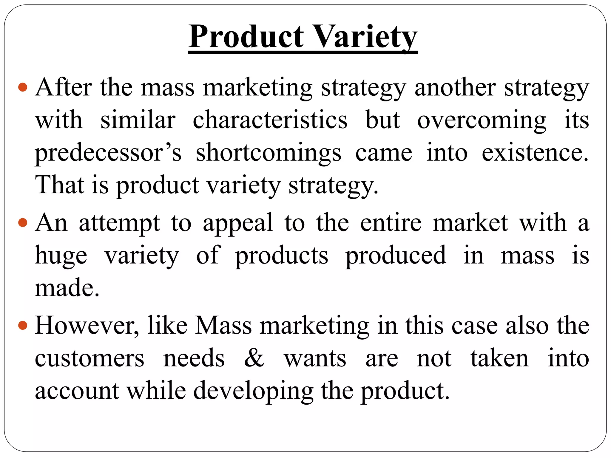 Product Variety
 After the mass marketing strategy another strategy
with similar characteristics but overcoming its
predecessor’s shortcomings came into existence.
That is product variety strategy.
 An attempt to appeal to the entire market with a
huge variety of products produced in mass is
made.
 However, like Mass marketing in this case also the
customers needs & wants are not taken into
account while developing the product.
 