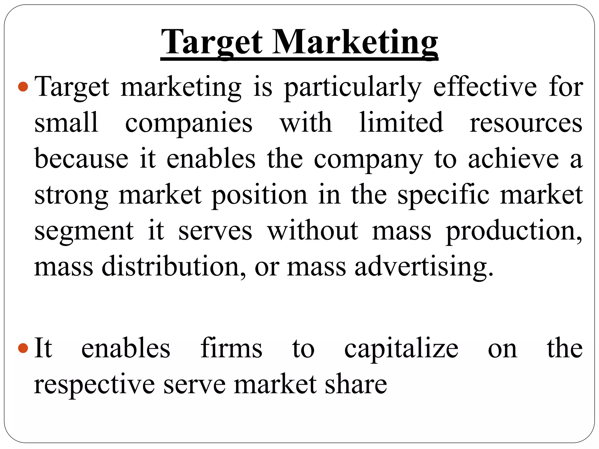 Target Marketing
Target marketing is particularly effective for
small companies with limited resources
because it enables the company to achieve a
strong market position in the specific market
segment it serves without mass production,
mass distribution, or mass advertising.
It enables firms to capitalize on the
respective serve market share
 