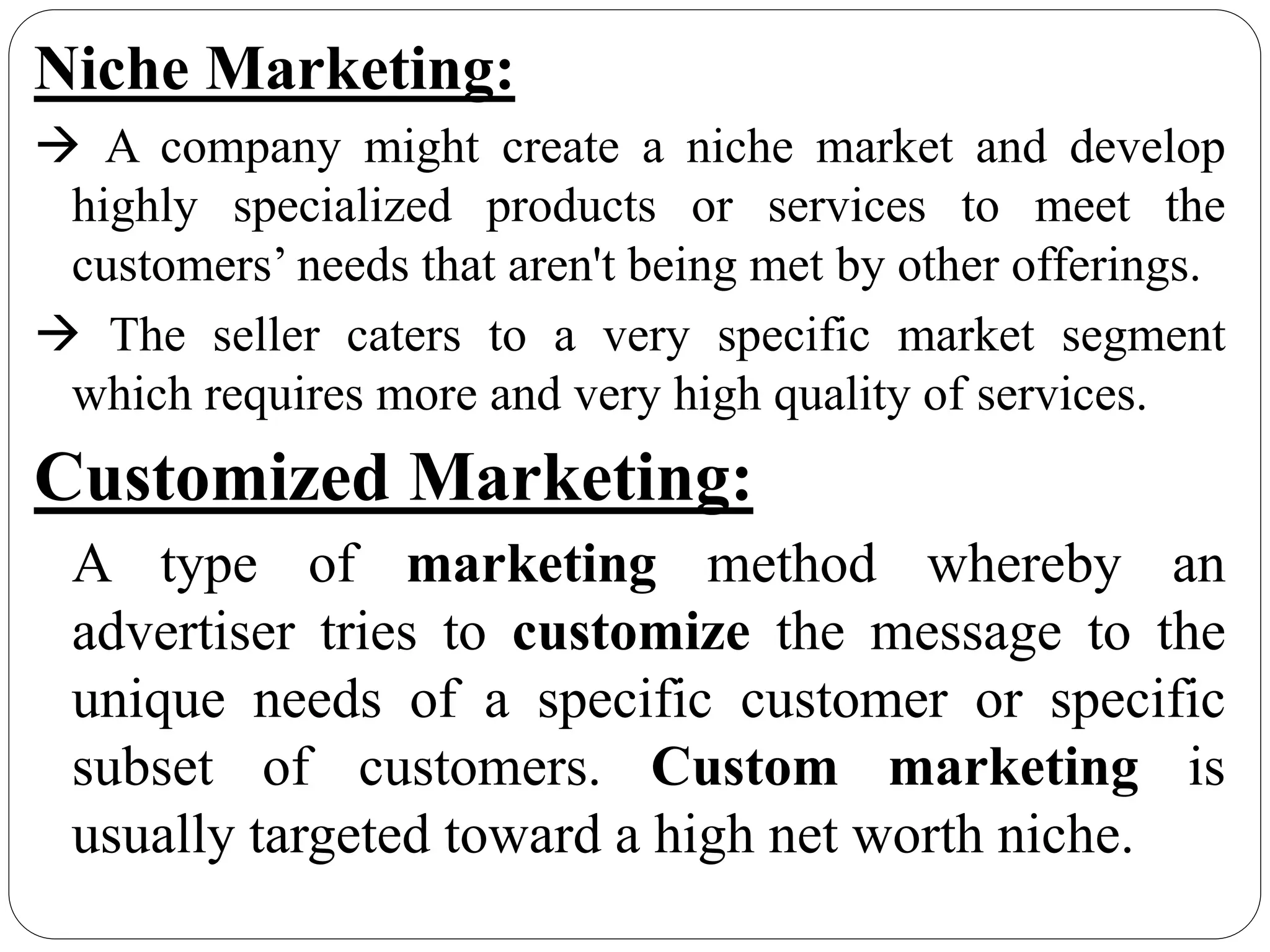 Niche Marketing:
 A company might create a niche market and develop
highly specialized products or services to meet the
customers’ needs that aren't being met by other offerings.
 The seller caters to a very specific market segment
which requires more and very high quality of services.
Customized Marketing:
A type of marketing method whereby an
advertiser tries to customize the message to the
unique needs of a specific customer or specific
subset of customers. Custom marketing is
usually targeted toward a high net worth niche.
 